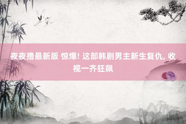 夜夜撸最新版 惊爆! 这部韩剧男主新生复仇， 收视一齐狂飙