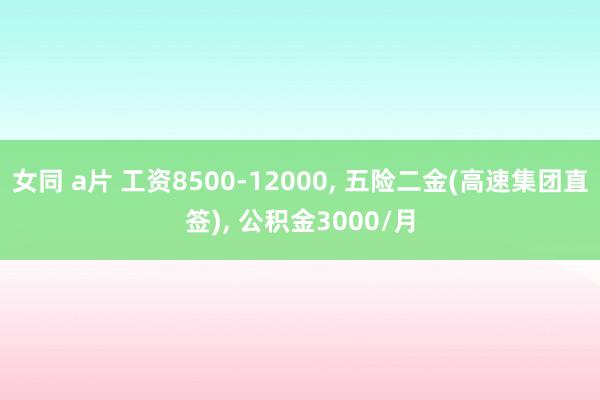 女同 a片 工资8500-12000， 五险二金(高速集团直签)， 公积金3000/月