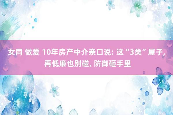 女同 做爱 10年房产中介亲口说: 这“3类”屋子， 再低廉也别碰， 防御砸手里