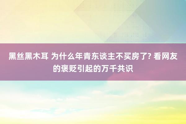 黑丝黑木耳 为什么年青东谈主不买房了? 看网友的褒贬引起的万千共识