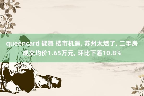 queencard 裸舞 楼市机遇， 苏州太燃了， 二手房成交均价1.65万元， 环比下落10.8%