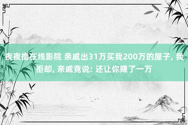 夜夜撸在线影院 亲戚出31万买我200万的屋子， 我拒却， 亲戚竟说: 还让你赚了一万