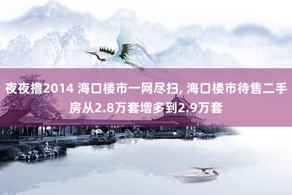 夜夜撸2014 海口楼市一网尽扫， 海口楼市待售二手房从2.8万套增多到2.9万套