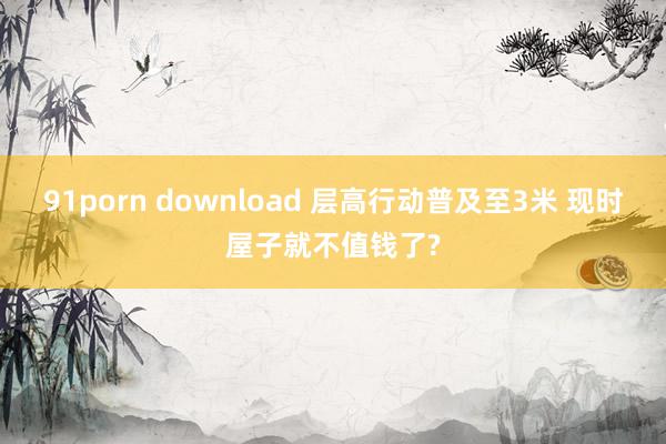 91porn download 层高行动普及至3米 现时屋子就不值钱了?