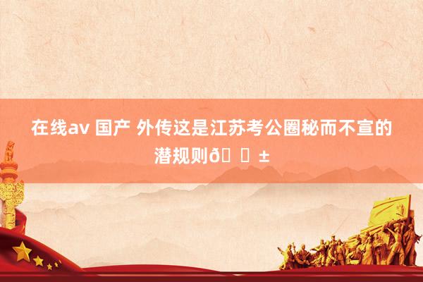 在线av 国产 外传这是江苏考公圈秘而不宣的潜规则😱