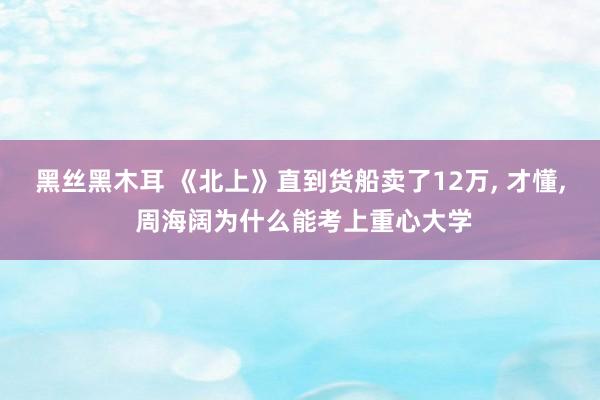 黑丝黑木耳 《北上》直到货船卖了12万， 才懂， 周海阔为什么能考上重心大学
