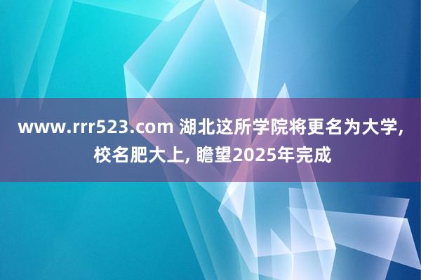 www.rrr523.com 湖北这所学院将更名为大学， 校名肥大上， 瞻望2025年完成