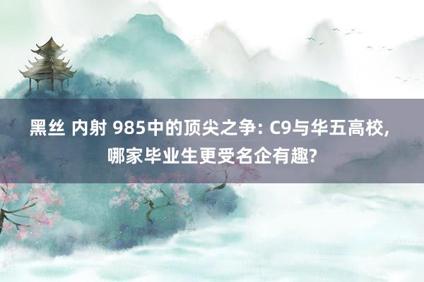 黑丝 内射 985中的顶尖之争: C9与华五高校， 哪家毕业生更受名企有趣?