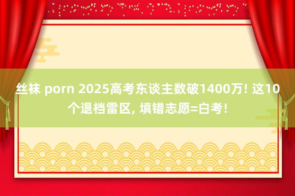 丝袜 porn 2025高考东谈主数破1400万! 这10个退档雷区， 填错志愿=白考!