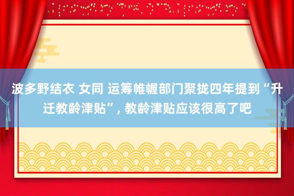 波多野结衣 女同 运筹帷幄部门聚拢四年提到“升迁教龄津贴”， 教龄津贴应该很高了吧