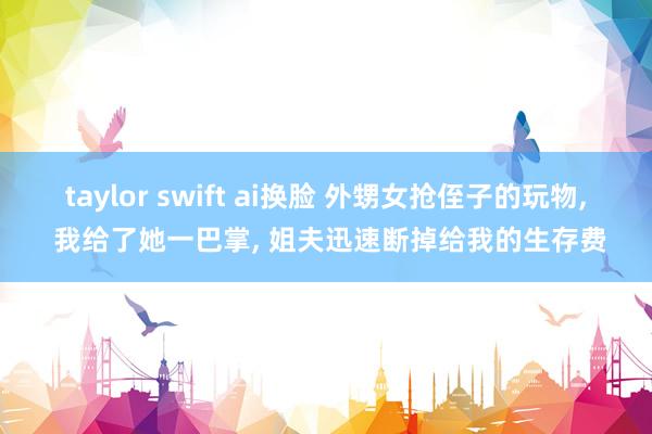 taylor swift ai换脸 外甥女抢侄子的玩物， 我给了她一巴掌， 姐夫迅速断掉给我的生存费
