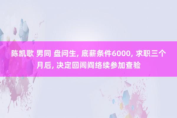 陈凯歌 男同 盘问生， 底薪条件6000， 求职三个月后， 决定回闾阎络续参加查验