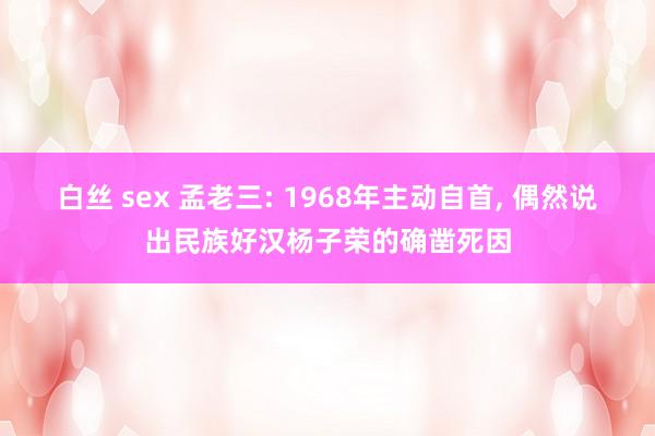 白丝 sex 孟老三: 1968年主动自首， 偶然说出民族好汉杨子荣的确凿死因