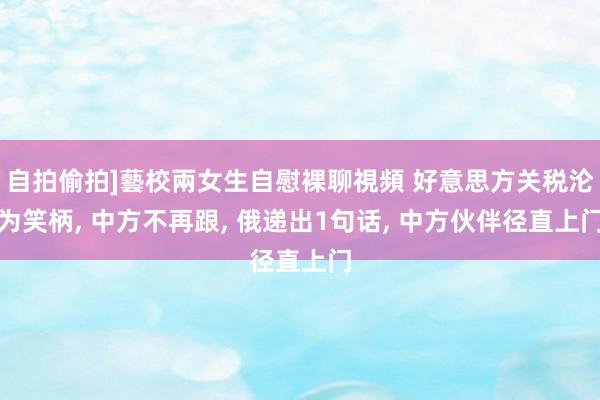自拍偷拍]藝校兩女生自慰裸聊視頻 好意思方关税沦为笑柄， 中方不再跟， 俄递出1句话， 中方伙伴径直上门