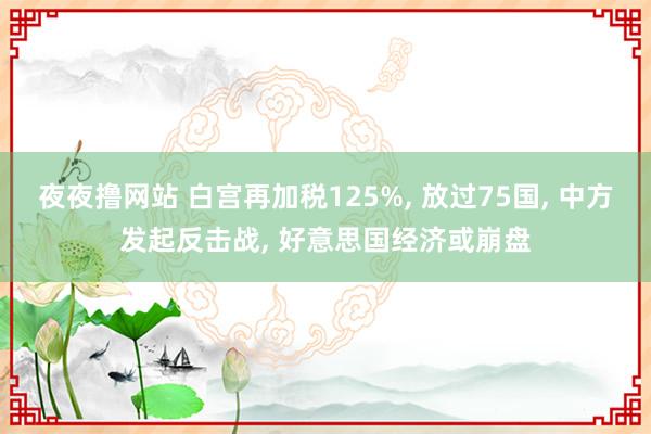 夜夜撸网站 白宫再加税125%， 放过75国， 中方发起反击战， 好意思国经济或崩盘
