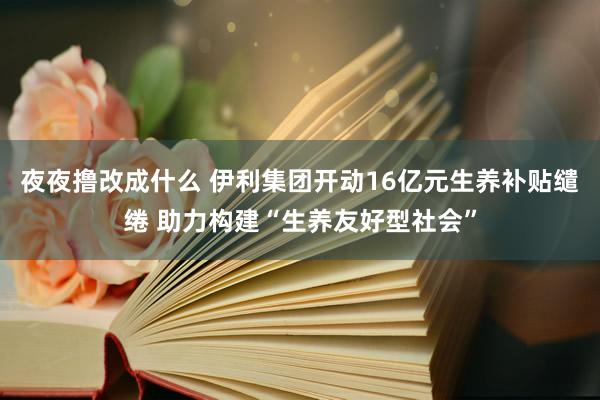 夜夜撸改成什么 伊利集团开动16亿元生养补贴缱绻 助力构建“生养友好型社会”