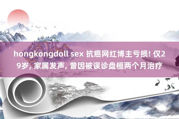 hongkongdoll sex 抗癌网红博主亏损! 仅29岁， 家属发声， 曾因被误诊盘桓两个月治疗