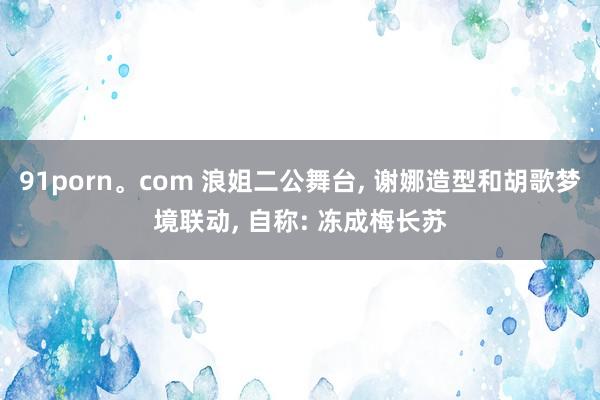 91porn。com 浪姐二公舞台， 谢娜造型和胡歌梦境联动， 自称: 冻成梅长苏
