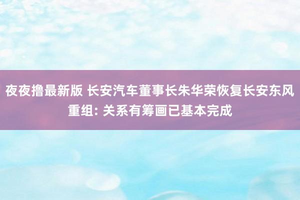 夜夜撸最新版 长安汽车董事长朱华荣恢复长安东风重组: 关系有筹画已基本完成
