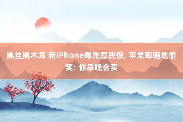 黑丝黑木耳 新iPhone曝光惹民愤， 苹果却暗地偷笑: 你早晚会买