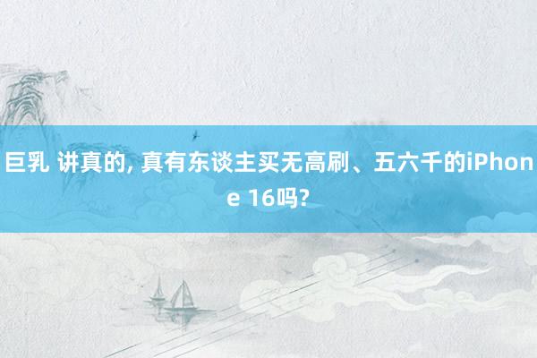 巨乳 讲真的， 真有东谈主买无高刷、五六千的iPhone 16吗?