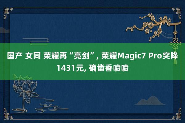 国产 女同 荣耀再“亮剑”， 荣耀Magic7 Pro突降1431元， 确凿香喷喷