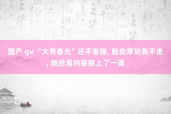 国产 gv “大秀春光”还不害臊， 脸皮厚到轰不走， 她给戛纳狠狠上了一课