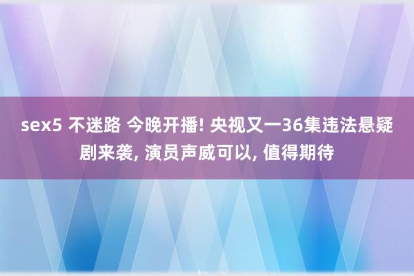 sex5 不迷路 今晚开播! 央视又一36集违法悬疑剧来袭， 演员声威可以， 值得期待