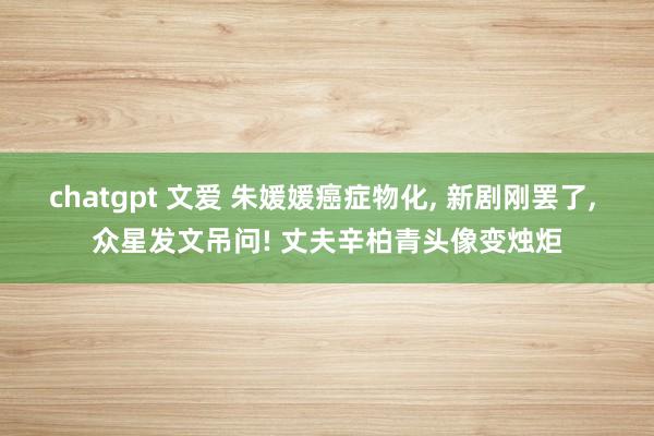 chatgpt 文爱 朱媛媛癌症物化， 新剧刚罢了， 众星发文吊问! 丈夫辛柏青头像变烛炬