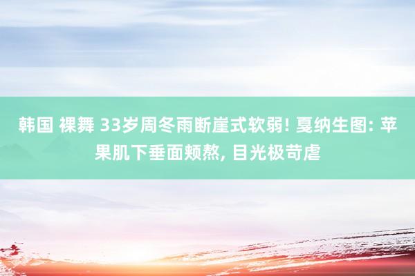 韩国 裸舞 33岁周冬雨断崖式软弱! 戛纳生图: 苹果肌下垂面颊熬， 目光极苛虐
