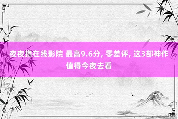 夜夜撸在线影院 最高9.6分， 零差评， 这3部神作值得今夜去看