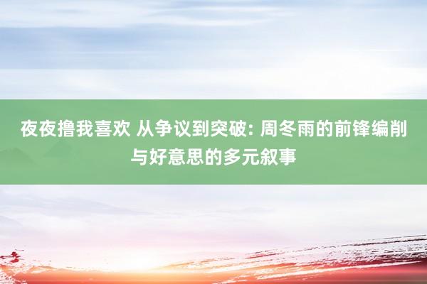 夜夜撸我喜欢 从争议到突破: 周冬雨的前锋编削与好意思的多元叙事