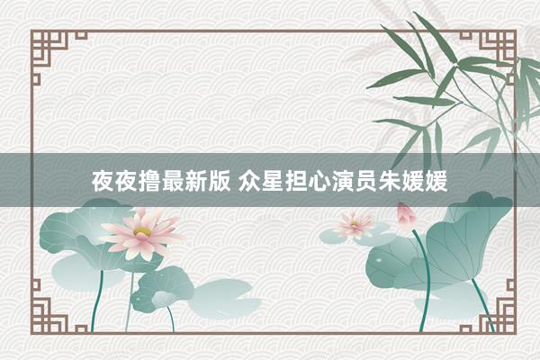夜夜撸最新版 众星担心演员朱媛媛