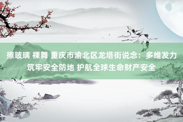 擦玻璃 裸舞 重庆市渝北区龙塔街说念：多维发力筑牢安全防地 护航全球生命财产安全