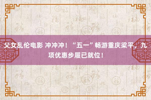 父女乱伦电影 冲冲冲！“五一”畅游重庆梁平，九项优惠步履已就位！