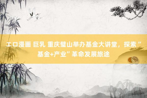 エロ漫画 巨乳 重庆璧山举办基金大讲堂，探索“基金+产业”革命发展旅途