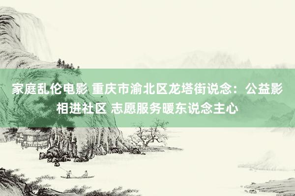 家庭乱伦电影 重庆市渝北区龙塔街说念：公益影相进社区 志愿服务暖东说念主心