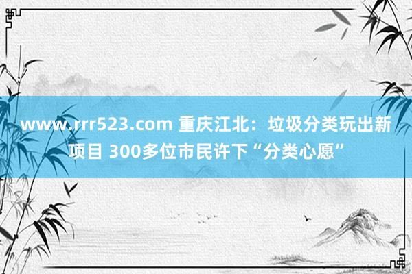 www.rrr523.com 重庆江北：垃圾分类玩出新项目 300多位市民许下“分类心愿”