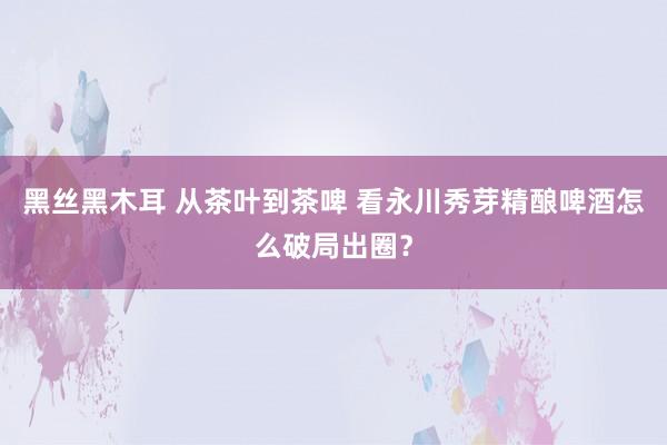 黑丝黑木耳 从茶叶到茶啤 看永川秀芽精酿啤酒怎么破局出圈？