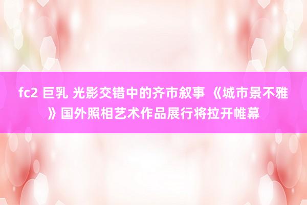 fc2 巨乳 光影交错中的齐市叙事 《城市景不雅》国外照相艺术作品展行将拉开帷幕