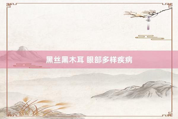 黑丝黑木耳 眼部多样疾病