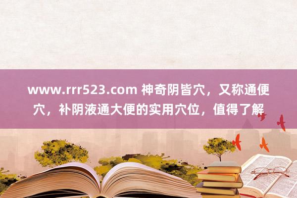 www.rrr523.com 神奇阴皆穴，又称通便穴，补阴液通大便的实用穴位，值得了解