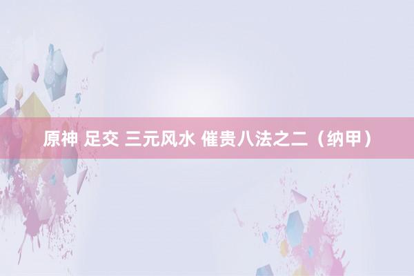 原神 足交 三元风水 催贵八法之二(纳甲)