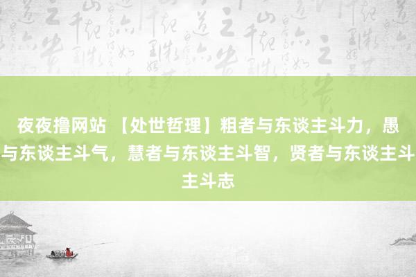 夜夜撸网站 【处世哲理】粗者与东谈主斗力，愚者与东谈主斗气，慧者与东谈主斗智，贤者与东谈主斗志