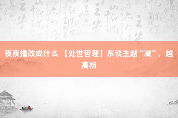 夜夜撸改成什么 【处世哲理】东谈主越“减”，越高档