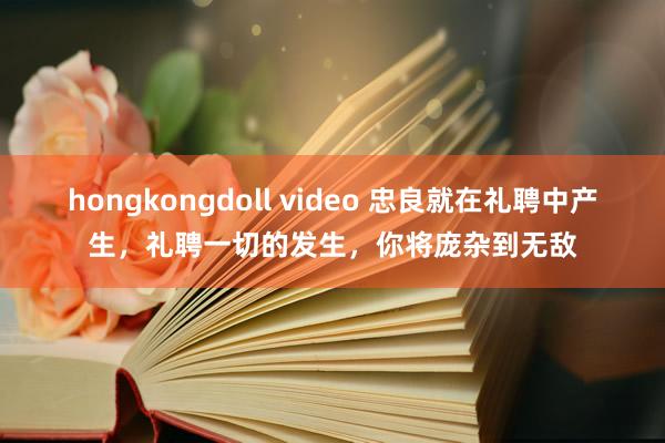 hongkongdoll video 忠良就在礼聘中产生，礼聘一切的发生，你将庞杂到无敌