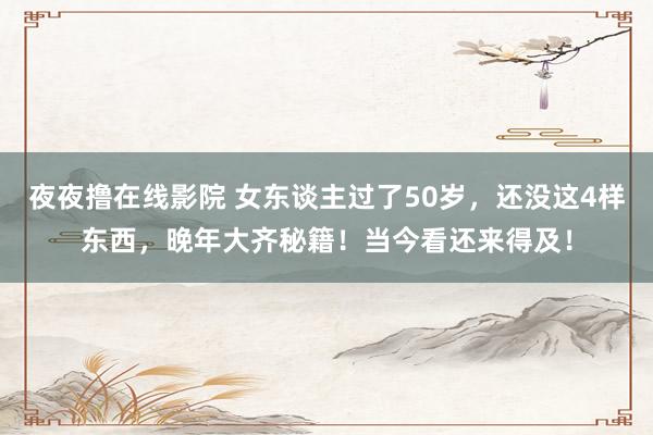 夜夜撸在线影院 女东谈主过了50岁，还没这4样东西，晚年大齐秘籍！当今看还来得及！