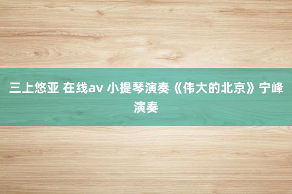 三上悠亚 在线av 小提琴演奏《伟大的北京》宁峰演奏