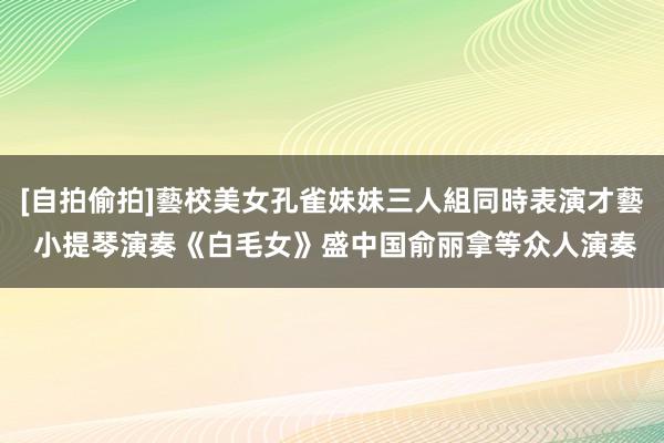 [自拍偷拍]藝校美女孔雀妹妹三人組同時表演才藝 小提琴演奏《白毛女》盛中国俞丽拿等众人演奏