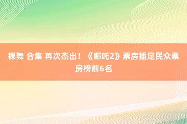 裸舞 合集 再次杰出！《哪吒2》票房插足民众票房榜前6名